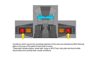 Conditions which require the immediate attention of the crew are indicated by RED Warning
lights in the area of the pilots Primary field of vision.
These light indicate engine, wheel well, cargo or APU Fires. Auto pilot and Auto throttle
disconnects and Landing Gear unsafe conditions.
 