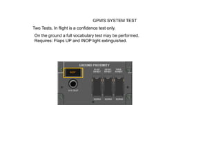 GPWS SYSTEM TEST
Two Tests. In flight is a confidence test only.
On the ground a full vocabulary test may be performed.
Requires: Flaps UP and INOP light extinguished.
 