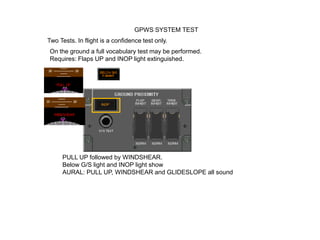 GPWS SYSTEM TEST
Two Tests. In flight is a confidence test only.
On the ground a full vocabulary test may be performed.
Requires: Flaps UP and INOP light extinguished.




     PULL UP followed by WINDSHEAR.
     Below G/S light and INOP light show
     AURAL: PULL UP, WINDSHEAR and GLIDESLOPE all sound
 