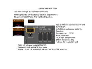 GPWS SYSTEM TEST
Two Tests. In flight is a confidence test only.
On the ground a full vocabulary test may be performed.
Requires: Flaps UP and INOP light extinguished.



                                                   Test is Inhibited between takeoff and
                                                   1,000 ft RA.
                                                   In flight is a confidence test only.
                                                   Requires:
                                                   RA more than 1,000 Ft.
                                                   Flaps 15 or less.
                                                   INOP light extinguished.
                                                   Shows indications only
                                                    without the vocabulary test.
     PULL UP followed by WINDSHEAR.
     Below G/S light and INOP light show
     AURAL: PULL UP, WINDSHEAR and GLIDESLOPE all sound
 