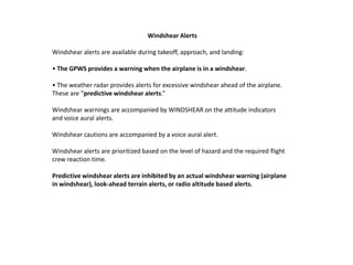 Windshear Alerts

Windshear alerts are available during takeoff, approach, and landing:

• The GPWS provides a warning when the airplane is in a windshear.

• The weather radar provides alerts for excessive windshear ahead of the airplane.
These are “predictive windshear alerts.”

Windshear warnings are accompanied by WINDSHEAR on the attitude indicators
and voice aural alerts.

Windshear cautions are accompanied by a voice aural alert.

Windshear alerts are prioritized based on the level of hazard and the required flight
crew reaction time.

Predictive windshear alerts are inhibited by an actual windshear warning (airplane
in windshear), look-ahead terrain alerts, or radio altitude based alerts.
 
