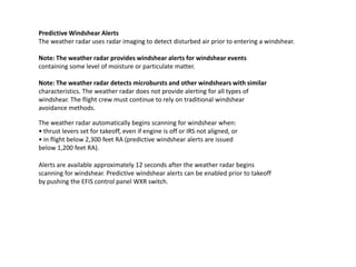 Predictive Windshear Alerts
The weather radar uses radar imaging to detect disturbed air prior to entering a windshear.

Note: The weather radar provides windshear alerts for windshear events
containing some level of moisture or particulate matter.

Note: The weather radar detects microbursts and other windshears with similar
characteristics. The weather radar does not provide alerting for all types of
windshear. The flight crew must continue to rely on traditional windshear
avoidance methods.

The weather radar automatically begins scanning for windshear when:
• thrust levers set for takeoff, even if engine is off or IRS not aligned, or
• in flight below 2,300 feet RA (predictive windshear alerts are issued
below 1,200 feet RA).

Alerts are available approximately 12 seconds after the weather radar begins
scanning for windshear. Predictive windshear alerts can be enabled prior to takeoff
by pushing the EFIS control panel WXR switch.
 