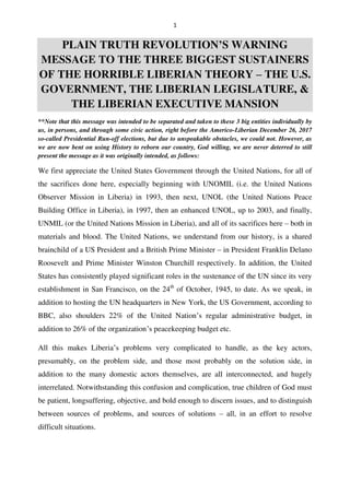 1
PLAIN TRUTH REVOLUTION’S WARNING
MESSAGE TO THE THREE BIGGEST SUSTAINERS
OF THE HORRIBLE LIBERIAN THEORY – THE U.S.
GOVERNMENT, THE LIBERIAN LEGISLATURE, &
THE LIBERIAN EXECUTIVE MANSION
**Note that this message was intended to be separated and taken to these 3 big entities individually by
us, in persons, and through some civic action, right before the Americo-Liberian December 26, 2017
so-called Presidential Run-off elections, but due to unspeakable obstacles, we could not. However, as
we are now bent on using History to reborn our country, God willing, we are never deterred to still
present the message as it was originally intended, as follows:
We first appreciate the United States Government through the United Nations, for all of
the sacrifices done here, especially beginning with UNOMIL (i.e. the United Nations
Observer Mission in Liberia) in 1993, then next, UNOL (the United Nations Peace
Building Office in Liberia), in 1997, then an enhanced UNOL, up to 2003, and finally,
UNMIL (or the United Nations Mission in Liberia), and all of its sacrifices here – both in
materials and blood. The United Nations, we understand from our history, is a shared
brainchild of a US President and a British Prime Minister – in President Franklin Delano
Roosevelt and Prime Minister Winston Churchill respectively. In addition, the United
States has consistently played significant roles in the sustenance of the UN since its very
establishment in San Francisco, on the 24th
of October, 1945, to date. As we speak, in
addition to hosting the UN headquarters in New York, the US Government, according to
BBC, also shoulders 22% of the United Nation’s regular administrative budget, in
addition to 26% of the organization’s peacekeeping budget etc.
All this makes Liberia’s problems very complicated to handle, as the key actors,
presumably, on the problem side, and those most probably on the solution side, in
addition to the many domestic actors themselves, are all interconnected, and hugely
interrelated. Notwithstanding this confusion and complication, true children of God must
be patient, longsuffering, objective, and bold enough to discern issues, and to distinguish
between sources of problems, and sources of solutions – all, in an effort to resolve
difficult situations.
 