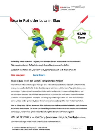 212. August 2015ES-Team Consult GmbH – Sperlingweg 12 – 33129 Delbrück
Tel: 02944-9722696 Fax 05250-933362 Mail: info@uvv-shop.de
Lisa in Rot oder Luca in Blau
Ob Bobby Brems oder Lisa Langsam, nun können Sie Ihre individuelle und noch bessere
Warnpuppe mit mehr Reflexfolien sowie Ihrem Wunschnamen bestellen.
Zusätzlich Beschriftet mit „Vorsicht“ und „Danke“ oder auch nach Ihrem Wunsch!
Lisa Langsam Luca Brems
Lisa uns Luca warnt den Verkehr vor spielenden Kindern
Wohnstraßen mit einer beruhigten Dreißiger-Zone oder selbst Spielstraßen werden oft zur Rennstrecke
und zu einer großen Gefahr für Kinder. Das Warnsignal-Männchen „Bobby Brems“ signalisiert schon von
weitem dem Verkehrsteilnehmer das hier Kinder spielen und animiert ihn zu umsichtigen Fahren und
rechtzeitigem Bremsen. Die auffällige Warnpuppe lässt sich einfach in unsicheren Verkehrsbereichen
aufstellen und benötigt keine besondere Genehmigung. Für besorgte Eltern und allen Institutionen in
deren Umfeld Kinder spielen ist „Bobby Brems“ ein leuchtendes Beispiel für mehr Verkehrssicherheit.
Neu ist: Die großen Flächen (Hose und Shirt) sind mit retroreflektierender Folie beklebt, auch die neuen
Haare sind reflektierend. Das macht unseren Bobby noch besser erkennbar und die Verkehrsteilnehmer
sehen sogar, wer draußen spielt. Bei der Bestellung bitte den Wunschnamen angeben.
ONLINE BESTELLEN im UVV-Shop (www.uvv-shop.de/bobby)Mitnahme-,
Abholpreis solange Vorrat reicht und inklusive Mehrwertsteuer.
63,90
Euro
 