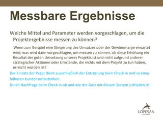 Messbare Ergebnisse
Welche Mittel und Parameter werden vorgeschlagen, um die
Projektergebnisse messen zu können?
Wenn zum Beispiel eine Steigerung des Umsatzes oder der Gewinnmarge erwartet
wird, was wird dann vorgeschlagen, um messen zu können, ob diese Erhöhung ein
Resultat der guten Umsetzung unseres Projekts ist und nicht aufgrund anderer
strategischer Aktionen oder Umstände, die nichts mit dem Projekt zu tun haben,
erreicht worden ist?
Der Einsatz der Pager dient ausschließlich der Entzerrung beim Check in und so einer
höheren Kundenzufriedenheit.
Durch Nachfrage beim Check in ob und wie der Gast mit diesem System zufrieden ist.
 