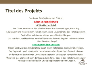 Titel des Projekts
Eine kurze Beschreibung des Projekts
Check in Verbesserung
Ist Situation im Hotel:
Die Gäste werden am Bus vor dem Hotel durch einen Pagen, Hotel Boy
Empfangen und werden dann zum Check in, in die Eingangshalle des Hotels gebeten.
Dort bilden sich immer wieder lange Warteschlangen.
Das hat den Charakter einer Bahnhofshalle und der Gast beginnt seinen Urlaub in
einer Warteschlange!
Soll Situation beim Check in:
Jedem Gast wird bei dem Empfang durch einen Hotelpagen ein Pager übergeben.
Der Pager teil durch ein Akustisches oder optisches Signal dem Gast mit, dass er
an dem für Ihn bestimmten Check in Schalter sein Einchecken vornehmen kann.
Während der Wartezeit kann der Gast sich im Foyer oder in der Hotelanlage von der
Anreise erholen und sein Urlaub beginnt schon beim Check in.
 