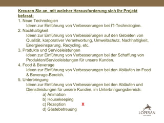Kreuzen Sie an, mit welcher Herausforderung sich Ihr Projekt
befasst:
1. Neue Technologien
Ideen zur Einführung von Verbesserungen bei IT-Technologien.
2. Nachhaltigkeit
Ideen zur Einführung von Verbesserungen auf den Gebieten von
Qualität, korporativer Verantwortung, Umweltschutz, Nachhaltigkeit,
Energieeinsparung, Recycling, etc.
3. Produkte und Serviceleistungen
Ideen zur Einführung von Verbesserungen bei der Schaffung von
Produkten/Serviceleistungen für unsere Kunden.
4. Food & Beverage
Ideen zur Einführung von Verbesserungen bei den Abläufen im Food
& Beverage-Bereich.
5. Unterbringung
Ideen zur Einführung von Verbesserungen bei den Abläufen und
Dienstleistungen für unsere Kunden, im Unterbringungsbereich:
a) Animation
b) Housekeeping
c) Rezeption X
d) Gästebetreuung
 