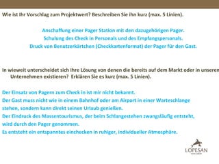 Wie ist Ihr Vorschlag zum Projektwert? Beschreiben Sie ihn kurz (max. 5 Linien).
Anschaffung einer Pager Station mit den dazugehörigen Pager.
Schulung des Check in Personals und des Empfangspersonals.
Druck von Benutzerkärtchen (Checkkartenformat) der Pager für den Gast.
In wieweit unterscheidet sich Ihre Lösung von denen die bereits auf dem Markt oder in unserem
Unternehmen existieren? Erklären Sie es kurz (max. 5 Linien).
Der Einsatz von Pagern zum Check in ist mir nicht bekannt.
Der Gast muss nicht wie in einem Bahnhof oder am Airport in einer Warteschlange
stehen, sondern kann direkt seinen Urlaub genießen.
Der Eindruck des Massentourismus, der beim Schlangestehen zwangsläufig entsteht,
wird durch den Pager genommen.
Es entsteht ein entspanntes einchecken in ruhiger, individueller Atmosphäre.
 