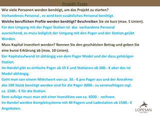 Projekt-Team
Wie viele Personen werden benötigt, um das Projekt zu starten?
Vorhandenes Personal , es wird kein zusätzliches Personal benötigt.
Welche beruflichen Profile werden benötigt? Beschreiben Sie sie kurz (max. 5 Linien).
Für den Umgang mit der Pager Station ist das vorhandene Personal
ausreichend, es muss lediglich der Umgang mit den Pager und der Station geübt
Werden.
Muss Kapital investiert werden? Nennen Sie den geschätzten Betrag und geben Sie
eine kurze Erklärung ab (max. 10 Linien).
Der Kapitalaufwand ist abhängig von dem Pager Model und der dazu gehörigen
Station.
Im Handel gibt es einfache Pager ab 15 € und Stationen ab 500.- € aber das ist
Model abhängig.
Geht man von einem Mittelwert von ca. 30.- € pro Pager aus und der Annahme
das 100 Stück benötigt werden sind für die Pager 3000.- zu veranschlagen zzgl.
ca. 1500.- € für die Station.
Dem zufolge muss man mit einer Investition von ca. 4500.- rechnen.
Im Handel werden Kompletsysteme mit 40 Pagern und Ladestation ab 1500.- €
Angeboten.
 