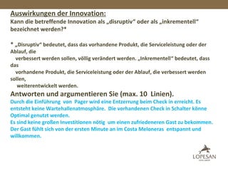Auswirkungen der Innovation:
Kann die betreffende Innovation als „disruptiv“ oder als „inkrementell“
bezeichnet werden?*
* „Disruptiv“ bedeutet, dass das vorhandene Produkt, die Serviceleistung oder der
Ablauf, die
verbessert werden sollen, völlig verändert werden. „Inkrementell“ bedeutet, dass
das
vorhandene Produkt, die Serviceleistung oder der Ablauf, die verbessert werden
sollen,
weiterentwickelt werden.
Antworten und argumentieren Sie (max. 10 Linien).
Durch die Einführung von Pager wird eine Entzerrung beim Check in erreicht. Es
entsteht keine Wartehallenatmosphäre. Die vorhandenen Check in Schalter könne
Optimal genutzt werden.
Es sind keine großen Investitionen nötig um einen zufriedeneren Gast zu bekommen.
Der Gast fühlt sich von der ersten Minute an im Costa Meloneras entspannt und
willkommen.
 