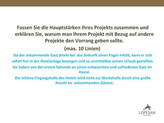 Fassen Sie die Hauptstärken Ihres Projekts zusammen und
erklären Sie, warum man Ihrem Projekt mit Bezug auf andere
Projekte den Vorrang geben sollte.
(max. 10 Linien)
Da der ankommende Gast direkt bei der Ankunft einen Pager erhält, kann er sich
sofort frei in der Hotelanlage bewegen und so unmittelbar seinen Urlaub genießen.
Sie haben von der ersten Sekunde an einen entspannten und zufriedenen Gast im
Hause.
Die schöne Eingangshalle des Hotels wird nicht zur Wartehalle durch eine große
Anzahl an ankommenden Gästen.
 