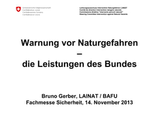 Lenkungsausschuss Intervention Naturgefahren LIANAT
Comité de direction Intervention dangers naturels
Commissione direttiva “Intervento pericoli naturali”
Steering Committee Intervention against Natural Hazards

Warnung vor Naturgefahren
–
die Leistungen des Bundes

Bruno Gerber, LAINAT / BAFU
Fachmesse Sicherheit, 14. November 2013

 