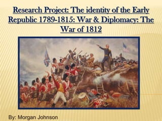 Research Project: The identity of the Early
Republic 1789-1815: War & Diplomacy: The
               War of 1812




By: Morgan Johnson
 