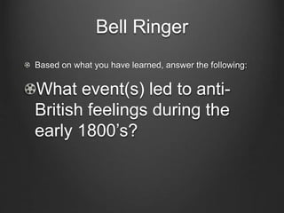 Bell Ringer
Based on what you have learned, answer the following:
What event(s) led to anti-
British feelings during the
early 1800’s?
 