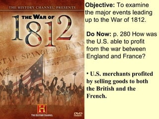 Objective: To examine
the major events leading
up to the War of 1812.

Do Now: p. 280 How was
the U.S. able to profit
from the war between
England and France?

• U.S. merchants profited
by selling goods to both
the British and the
French.
 