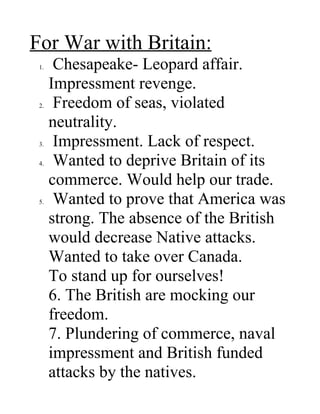 For War with Britain:
 1.    Chesapeake- Leopard affair.
      Impressment revenge.
 2.    Freedom of seas, violated
      neutrality.
 3.    Impressment. Lack of respect.
 4.    Wanted to deprive Britain of its
      commerce. Would help our trade.
 5.    Wanted to prove that America was
      strong. The absence of the British
      would decrease Native attacks.
      Wanted to take over Canada.
      To stand up for ourselves!
      6. The British are mocking our
      freedom.
      7. Plundering of commerce, naval
      impressment and British funded
      attacks by the natives.
 