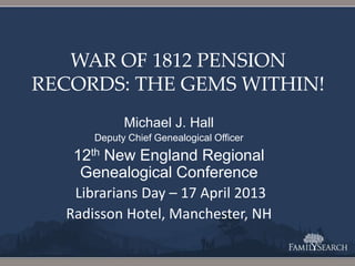 WAR OF 1812 PENSION
RECORDS: THE GEMS WITHIN!
Michael J. Hall
Deputy Chief Genealogical Officer
12th New England Regional
Genealogical Conference
Librarians Day – 17 April 2013
Radisson Hotel, Manchester, NH
 