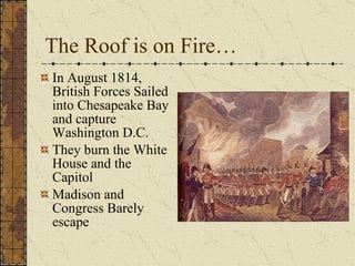 The Roof is on Fire… In August 1814, British Forces Sailed into Chesapeake Bay and capture Washington D.C. They burn the White House and the Capitol Madison and Congress Barely escape 