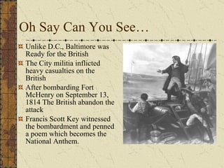 Oh Say Can You See… Unlike D.C., Baltimore was Ready for the British The City militia inflicted heavy casualties on the British After bombarding Fort McHenry on September 13, 1814 The British abandon the attack Francis Scott Key witnessed the bombardment and penned a poem which becomes the National Anthem.  