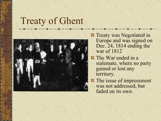 Treaty of Ghent Treaty was Negotiated in Europe and was signed on Dec. 24, 1814 ending the war of 1812 The War ended in a stalemate, where no party gained or lost any territory.  The issue of impressment was not addressed, but faded on its own.  