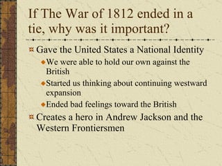 If The War of 1812 ended in a tie, why was it important? Gave the United States a National Identity We were able to hold our own against the British Started us thinking about continuing westward expansion Ended bad feelings toward the British Creates a hero in Andrew Jackson and the Western Frontiersmen 