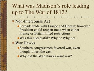 What was Madison’s role leading up to The War of 1812? Non-Intercourse Act Forbade trade with France and Britain; however President could reopen trade when either France or Britain lifted restrictions Was this successful? Why or Why not War Hawks Southern congressmen favored war, even though it hurt the east Why did the War Hawks want war? 