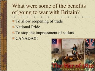 What were some of the benefits of going to war with Britain? To allow reopening of trade National Pride To stop the impressment of sailors CANADA!!! 