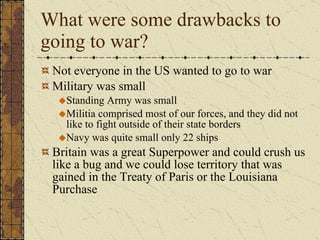 What were some drawbacks to going to war? Not everyone in the US wanted to go to war Military was small Standing Army was small Militia comprised most of our forces, and they did not like to fight outside of their state borders Navy was quite small only 22 ships Britain was a great Superpower and could crush us like a bug and we could lose territory that was gained in the Treaty of Paris or the Louisiana Purchase 
