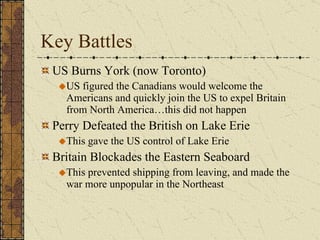 Key Battles US Burns York (now Toronto) US figured the Canadians would welcome the Americans and quickly join the US to expel Britain from North America…this did not happen Perry Defeated the British on Lake Erie This gave the US control of Lake Erie Britain Blockades the Eastern Seaboard This prevented shipping from leaving, and made the war more unpopular in the Northeast 