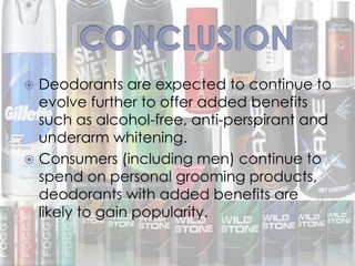  Deodorants are expected to continue to
evolve further to offer added benefits
such as alcohol-free, anti-perspirant and
underarm whitening.
 Consumers (including men) continue to
spend on personal grooming products,
deodorants with added benefits are
likely to gain popularity.
 