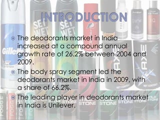  The deodorants market in India
increased at a compound annual
growth rate of 26.2% between 2004 and
2009.
 The body spray segment led the
deodorants market in India in 2009, with
a share of 66.2%.
 The leading player in deodorants market
in India is Unilever.
 
