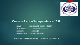 NAME MUHAMMAD USMAN YOUSAF
DEPARTMENT: DEPARTMENT OF SOCIOLOGY
SESSION: 2019-2023
SUBMITTED TO: SIR SIRAJ HUSSAIN RAZA
BAHAUDDIN ZAKRIYA UNIVERSITY SUB CAMPUS LODHRA N
Causes of war of independence 1857
 