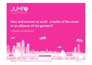 jump.eu.com	
  	
  @blogjump	
  	
  	
  	
  	
  	
  	
  	
  	
  JUMP-­‐Empowering-­‐Women	
  	
  	
  	
  	
  	
  	
  	
  	
  	
  	
  	
  	
  JUMP-­‐Promo9ng-­‐Gender-­‐Equality	
  
Men	
  and	
  women	
  at	
  work:	
  	
  a	
  ba/le	
  of	
  the	
  sexes	
  	
  
or	
  an	
  alliance	
  of	
  the	
  genders?	
  
Isabella	
  Lenarduzzi	
  
jump.eu.com	
  
 