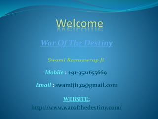 War Of The Destiny
Swami Ramsawrup Ji
Mobile : +91-9521655669
Email : swamiji192@gmail.com
WEBSITE:
http://www.warofthedestiny.com/
 