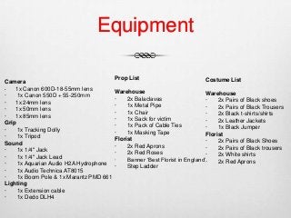 Equipment
Camera
· 1x Canon 600D-18-55mm lens
· 1x Canon 550D + 55-250mm
· 1x 24mm lens
· 1x 50mm lens
· 1x 85mm lens
Grip
· 1x Tracking Dolly
· 1x Tripod
Sound
· 1x 1/4" Jack
· 1x 1/4" Jack Lead
· 1x Aquarian Audio H2A Hydrophone
· 1x Audio Technica AT8015
· 1x Boom Pole & 1x Marantz PMD 661
Lighting
· 1x Extension cable
· 1x Dedo DLH4
Prop List
Warehouse
· 2x Balaclavas
· 1x Metal Pipe
· 1x Chair
· 1x Sack for victim
· 1x Pack of Cable Ties
· 1x Masking Tape
Florist
· 2x Red Aprons
· 2x Red Roses
· Banner ‘Best Florist in England’
· Step Ladder
Costume List
Warehouse
· 2x Pairs of Black shoes
· 2x Pairs of Black Trousers
· 2x Black t-shirts/shirts
· 2x Leather Jackets
· 1x Black Jumper
Florist
· 2x Pairs of Black Shoes
· 2x Pairs of Black trousers
· 2x White shirts
· 2x Red Aprons
 