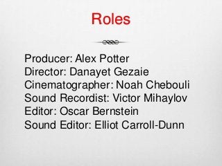 Roles
Producer: Alex Potter
Director: Danayet Gezaie
Cinematographer: Noah Chebouli
Sound Recordist: Victor Mihaylov
Editor: Oscar Bernstein
Sound Editor: Elliot Carroll-Dunn
 