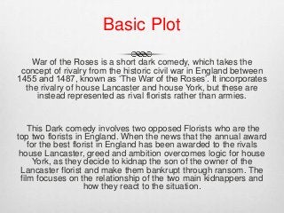 War of the Roses is a short dark comedy, which takes the
concept of rivalry from the historic civil war in England between
1455 and 1487, known as ‘The War of the Roses’. It incorporates
the rivalry of house Lancaster and house York, but these are
instead represented as rival florists rather than armies.
This Dark comedy involves two opposed Florists who are the
top two florists in England. When the news that the annual award
for the best florist in England has been awarded to the rivals
house Lancaster, greed and ambition overcomes logic for house
York, as they decide to kidnap the son of the owner of the
Lancaster florist and make them bankrupt through ransom. The
film focuses on the relationship of the two main kidnappers and
how they react to the situation.
Basic Plot
 