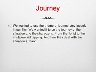 Journey
 We wanted to use the theme of journey very loosely
in our film. We wanted it to be the journey of the
situation and the character's. From the florist to the
mistaken kidnapping. And how they deal with the
situation at hand.
 