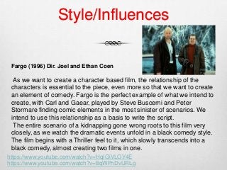 Style/Influences
Fargo (1996) Dir. Joel and Ethan Coen
As we want to create a character based film, the relationship of the
characters is essential to the piece, even more so that we want to create
an element of comedy. Fargo is the perfect example of what we intend to
create, with Carl and Gaear, played by Steve Buscemi and Peter
Stormare finding comic elements in the most sinister of scenarios. We
intend to use this relationship as a basis to write the script.
The entire scenario of a kidnapping gone wrong roots to this film very
closely, as we watch the dramatic events unfold in a black comedy style.
The film begins with a Thriller feel to it, which slowly transcends into a
black comedy, almost creating two films in one.
https://www.youtube.com/watch?v=HqIGiVLOY4E
https://www.youtube.com/watch?v=8qWFhDvURLg
 