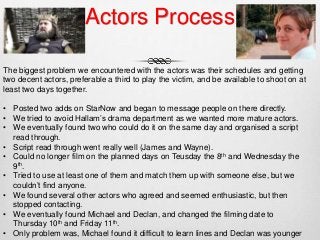 Actors Process
The biggest problem we encountered with the actors was their schedules and getting
two decent actors, preferable a third to play the victim, and be available to shoot on at
least two days together.
• Posted two adds on StarNow and began to message people on there directly.
• We tried to avoid Hallam’s drama department as we wanted more mature actors.
• We eventually found two who could do it on the same day and organised a script
read through.
• Script read through went really well (James and Wayne).
• Could no longer film on the planned days on Teusday the 8th and Wednesday the
9th.
• Tried to use at least one of them and match them up with someone else, but we
couldn’t find anyone.
• We found several other actors who agreed and seemed enthusiastic, but then
stopped contacting.
• We eventually found Michael and Declan, and changed the filming date to
Thursday 10th and Friday 11th.
• Only problem was, Michael found it difficult to learn lines and Declan was younger
 