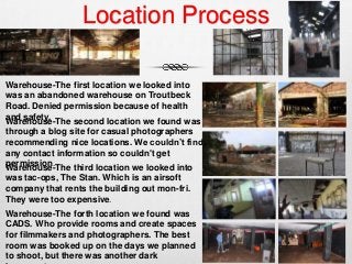 Location Process
Warehouse-The second location we found was
through a blog site for casual photographers
recommending nice locations. We couldn’t find
any contact information so couldn't get
permission.
Warehouse-The first location we looked into
was an abandoned warehouse on Troutbeck
Road. Denied permission because of health
and safety.
Warehouse-The third location we looked into
was tac-ops, The Stan. Which is an airsoft
company that rents the building out mon-fri.
They were too expensive.
Warehouse-The forth location we found was
CADS. Who provide rooms and create spaces
for filmmakers and photographers. The best
room was booked up on the days we planned
to shoot, but there was another dark
 