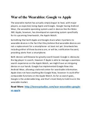 War of the Wearables: Google vs Apple
The wearable market has actually simply begun to heat, with major
players, as expected, being Apple and Google. Google having Android
Wear, the wearable operating system used in devices like the Moto
360. Apple, however, has developed an operating system specifically
for its upcoming Smartwatch, the Apple Watch.
Something that both Apple and Google share when it pertains to
wearable devices is the fact that they believe that wearable devices are
not a replacement for a smartphone– at least not yet. Smartwatches
including either of these business are, or will be, notification-focused,
providing alerts from a smartphone.
Both devices will likewise be greatly search-based. Google is obviously
the big player in search, however if Apple is able to manage a seamless
search experience on the Apple Watch, we might have an intriguing
device on our hands. Google has implemented Google Now into
Android Wear, allowing a tailored center for searchable information.
Apple does not have anything like Google Now, however it could offer
comparable functions on the Apple Watch. As far as search goes,
Google is the undeniable king, and that’s most likely to hold true in the
wearable market.
Read More: http://teensystudios.com/war-wearables-google-
vs-apple
 