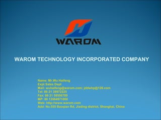 WAROM TECHNOLOGY INCORPORATED COMPANY 
Name: Mr.Wu Haifeng 
Expt Sales Dept 
Mail: wuhaifeng@warom.com; jddwhp@126.com 
Tel: 86 21 39972225 
Fax: 86 21 59556789 
MP: 86 13564971000 
Web: http://www.warom.com 
Add: No.555 Baoqian Rd, Jiading district, Shanghai, China 
 