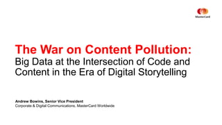 The War on Content Pollution:
Big Data at the Intersection of Code and
Content in the Era of Digital Storytelling
Andrew Bowins, Senior Vice President
Corporate & Digital Communications, MasterCard Worldwide
 