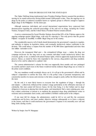 WAR ON DRUGS JUST FOR THE STATUS QUO
The Oplan TokHang being implemented since President Rodrigo Duterte assumed the presidency
nearing its six month anniversary having killed around 5,800 people to date. Thus, the ongoing war on
drugs by the police or unknown assailants known as vigilante groups is effective enough to suppress
illegal drugs in the Philippines for the status quo.
Although numerous individuals and several international organizations have expressed their
denouncement regarding the unlawful proceedings of the said war on drugs, including the United
Nations, European Union, and the United States,President Duterte remains unfazed.
A survey commissioned by Social Weather Stations showed that 84% of the Filipinos approve the
ongoing campaign against illegal drugs, with only 8% rejecting it. This only proves that the greater
Filipinos recognize its feasibility to inhibit illegal drug use in the country.
The considerably massive toll of death should demonstrate the government’s capacity to regulate,
and authority to impose its legislative duties, and eventually instinctively induce conformity to the
deviants. This could induce a surpass from the number of 40, 000 felons apprehended and more than
one million surrenders so far.
However, the transparent blind spot -- the extrajudicial killings issue -- makes the drug war
campaign irrelevant for the long term as any common individual would instinctively believe that
everyone, guilty or not, is entitled with natural human rights, which is apparently neglected on the due
process. Hence, as stated by those who responded to the surveys, drug pushers and drug assailants
deserve to live and be subjected to a judicial trial.
The current administration’s scheme for what was supposedly three months and now prolonged
six months and how much more in the future would not totally eradicate illegal drugs use as it does to
the prime social conditions.
The way mundanes would seemingly always see it, it is all up to the government’s efforts and its
subjects’ cooperation to confine the issue. But it is the polity’s duty to promote transparency and
consistently manifest its means and extremes to the latter, enough to justly suffice the liberal rationale
the most.
By the end, it is most likely known to everyone how the regulation of drugs -- through the
and outputs -- collectively influenced the country’s image particularly on the affirmative decrease of
criminality. But men cannot kill forever; hence, for the time being, it is the Cabinet and its dogs'
obligation to keep up on playing their drastic game, and immediately find a more enduring gray area.
One evident cornerstone at present is to maintain the purported mega drug rehabilitation center to
welcome and accommodate more crooks, and establish a fortified counter proof to the critiques.
If one must kill for change, the administrators could be left to vex and flex the coexistent
constitution and by-laws, and enact another objective strategy subsequently as to form a coherent
to the former, such that it could ameliorate the government’s response to its ostensibly new self and
bring forth a lasting resolve.
Written by Soujee Ann W. Mangapac
 