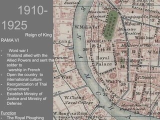 1910-
1925
Reign of King
RAMA VI
- Word war I
- Thailand allied with the
Allied Powers and sent the
solder to
warship in French
- Open the country to
international culture
- Reorganization of Thai
Government
- Establish Ministry of
Justice and Ministry of
Defense
Function
- The Royal Ploughing S a n a m L u a n g : T h e R o y a
 