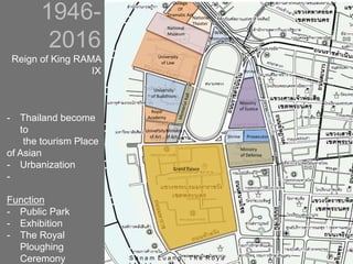 1946-
2016
Reign of King RAMA
IX
- Thailand become
to
the tourism Place
of Asian
- Urbanization
-
Function
- Public Park
- Exhibition
- The Royal
Ploughing
Ceremony
Grand Palace
Ministry
of Justice
University
of Buddhism
National
Museum
Ministry
of Defense
Ministry
of Art
University
of Law
University
of Art Prosecutor
Royal
Academy
Shrine
Shrine
WW I
Monument
National
Theater
College
Of
Dramatic Art
S a n a m L u a n g : T h e R o y a
 