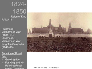 1824-
1850
Reign of King
RAMA III
- Siamese–
Vietnamese War
(1831–34)
- Siamese-
Vietnamese War
fought in Cambodia
(1841–45).
Function of Royal
field
- Growing rice
- For King and Hi-
Ranking Royal
S a n a m L u a n g : T h e R o y a
 