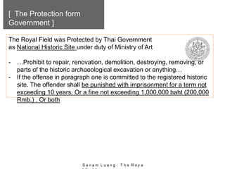 [ The Protection form
Government ]
The Royal Field was Protected by Thai Government
as National Historic Site under duty of Ministry of Art
- …Prohibit to repair, renovation, demolition, destroying, removing, or
parts of the historic archaeological excavation or anything…
- If the offense in paragraph one is committed to the registered historic
site. The offender shall be punished with imprisonment for a term not
exceeding 10 years. Or a fine not exceeding 1,000,000 baht (200,000
Rmb.) . Or both
S a n a m L u a n g : T h e R o y a
 