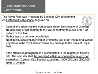 [ The Protection form
Government ]
The Royal Field was Protected by Bangkok City government
As Historical Public space regulate on
- Control and supervise the work area is clean. No sewage or Garbage
- No gambling or act contrary to the law or contrary to public order. Or
culture of Thailand
- No business or commerce activities.
- No digging, scraping, painting or writing the text or an image or a symbol
anywhere in the royal field or cause any damage to the trees of Royal
field.
- If the offense in paragraph one is committed to the registered historic
site. The offender shall be punished with imprisonment for a term not
exceeding 10 years. Or a fine not exceeding 1,000,000 baht (200,000
Rmb.) . Or both
S a n a m L u a n g : T h e R o y a
 